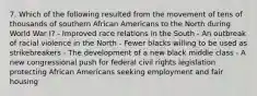 7. Which of the following resulted from the movement of tens of thousands of southern African Americans to the North during World War I? - Improved race relations in the South - An outbreak of racial violence in the North - Fewer blacks willing to be used as strikebreakers - The development of a new black middle class - A new congressional push for federal civil rights legislation protecting African Americans seeking employment and fair housing