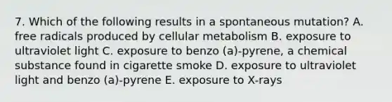 7. Which of the following results in a spontaneous mutation? A. free radicals produced by cellular metabolism B. exposure to ultraviolet light C. exposure to benzo (a)-pyrene, a chemical substance found in cigarette smoke D. exposure to ultraviolet light and benzo (a)-pyrene E. exposure to X-rays