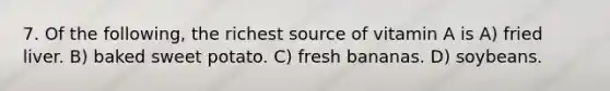 7. Of the following, the richest source of vitamin A is A) fried liver. B) baked sweet potato. C) fresh bananas. D) soybeans.