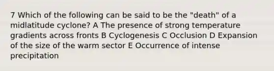 7 Which of the following can be said to be the "death" of a midlatitude cyclone? A The presence of strong temperature gradients across fronts B Cyclogenesis C Occlusion D Expansion of the size of the warm sector E Occurrence of intense precipitation