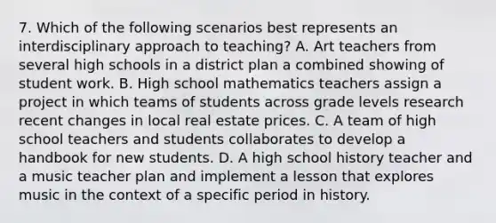 7. Which of the following scenarios best represents an interdisciplinary approach to teaching? A. Art teachers from several high schools in a district plan a combined showing of student work. B. High school mathematics teachers assign a project in which teams of students across grade levels research recent changes in local real estate prices. C. A team of high school teachers and students collaborates to develop a handbook for new students. D. A high school history teacher and a music teacher plan and implement a lesson that explores music in the context of a specific period in history.