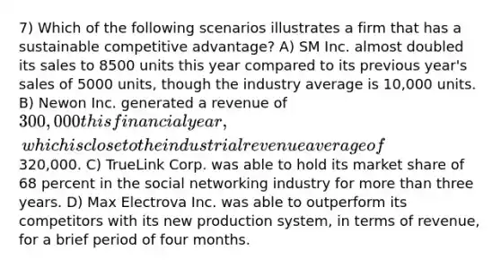 7) Which of the following scenarios illustrates a firm that has a sustainable competitive advantage? A) SM Inc. almost doubled its sales to 8500 units this year compared to its previous year's sales of 5000 units, though the industry average is 10,000 units. B) Newon Inc. generated a revenue of 300,000 this financial year, which is close to the industrial revenue average of320,000. C) TrueLink Corp. was able to hold its market share of 68 percent in the social networking industry for more than three years. D) Max Electrova Inc. was able to outperform its competitors with its new production system, in terms of revenue, for a brief period of four months.