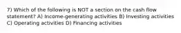 7) Which of the following is NOT a section on the cash flow statement? A) Income-generating activities B) Investing activities C) Operating activities D) Financing activities