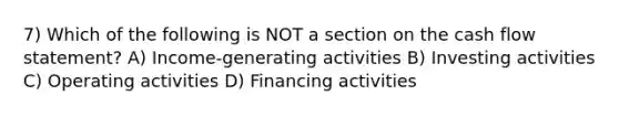 7) Which of the following is NOT a section on the cash flow statement? A) Income-generating activities B) Investing activities C) Operating activities D) Financing activities