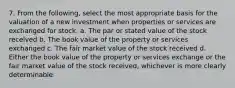 7. From the following, select the most appropriate basis for the valuation of a new investment when properties or services are exchanged for stock. a. The par or stated value of the stock received b. The book value of the property or services exchanged c. The fair market value of the stock received d. Either the book value of the property or services exchange or the fair market value of the stock received, whichever is more clearly determinable