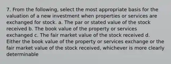 7. From the following, select the most appropriate basis for the valuation of a new investment when properties or services are exchanged for stock. a. The par or stated value of the stock received b. The book value of the property or services exchanged c. The fair market value of the stock received d. Either the book value of the property or services exchange or the fair market value of the stock received, whichever is more clearly determinable