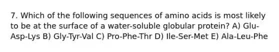 7. Which of the following sequences of amino acids is most likely to be at the surface of a water-soluble globular protein? A) Glu-Asp-Lys B) Gly-Tyr-Val C) Pro-Phe-Thr D) Ile-Ser-Met E) Ala-Leu-Phe