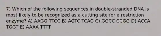 7) Which of the following sequences in double-stranded DNA is most likely to be recognized as a cutting site for a restriction enzyme? A) AAGG TTCC B) AGTC TCAG C) GGCC CCGG D) ACCA TGGT E) AAAA TTTT