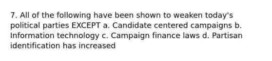 7. All of the following have been shown to weaken today's political parties EXCEPT a. Candidate centered campaigns b. Information technology c. Campaign finance laws d. Partisan identification has increased