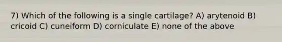 7) Which of the following is a single cartilage? A) arytenoid B) cricoid C) cuneiform D) corniculate E) none of the above