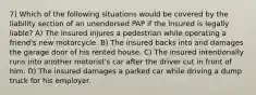 7) Which of the following situations would be covered by the liability section of an unendorsed PAP if the insured is legally liable? A) The insured injures a pedestrian while operating a friend's new motorcycle. B) The insured backs into and damages the garage door of his rented house. C) The insured intentionally runs into another motorist's car after the driver cut in front of him. D) The insured damages a parked car while driving a dump truck for his employer.