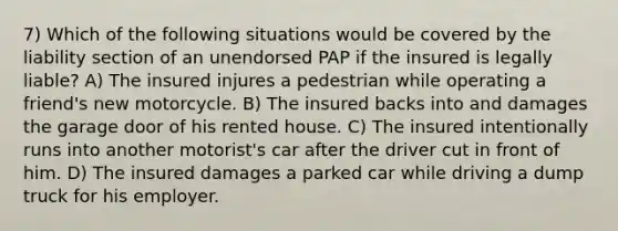 7) Which of the following situations would be covered by the liability section of an unendorsed PAP if the insured is legally liable? A) The insured injures a pedestrian while operating a friend's new motorcycle. B) The insured backs into and damages the garage door of his rented house. C) The insured intentionally runs into another motorist's car after the driver cut in front of him. D) The insured damages a parked car while driving a dump truck for his employer.