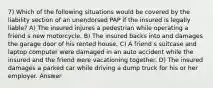 7) Which of the following situations would be covered by the liability section of an unendorsed PAP if the insured is legally liable? A) The insured injures a pedestrian while operating a friend s new motorcycle. B) The insured backs into and damages the garage door of his rented house. C) A friend s suitcase and laptop computer were damaged in an auto accident while the insured and the friend were vacationing together. D) The insured damages a parked car while driving a dump truck for his or her employer. Answer