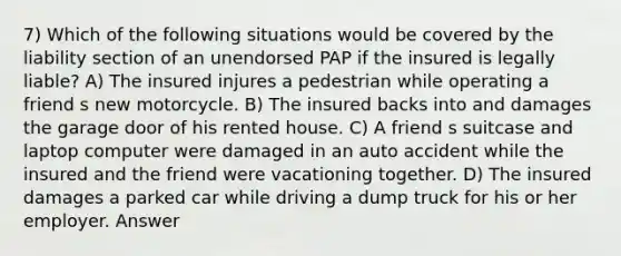 7) Which of the following situations would be covered by the liability section of an unendorsed PAP if the insured is legally liable? A) The insured injures a pedestrian while operating a friend s new motorcycle. B) The insured backs into and damages the garage door of his rented house. C) A friend s suitcase and laptop computer were damaged in an auto accident while the insured and the friend were vacationing together. D) The insured damages a parked car while driving a dump truck for his or her employer. Answer