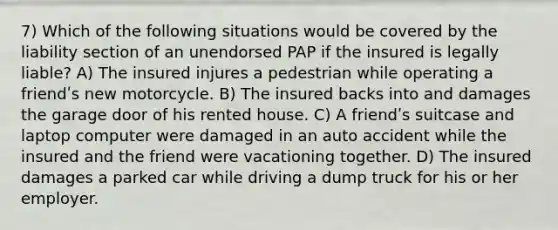 7) Which of the following situations would be covered by the liability section of an unendorsed PAP if the insured is legally liable? A) The insured injures a pedestrian while operating a friendʹs new motorcycle. B) The insured backs into and damages the garage door of his rented house. C) A friendʹs suitcase and laptop computer were damaged in an auto accident while the insured and the friend were vacationing together. D) The insured damages a parked car while driving a dump truck for his or her employer.