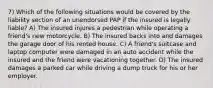 7) Which of the following situations would be covered by the liability section of an unendorsed PAP if the insured is legally liable? A) The insured injures a pedestrian while operating a friend's new motorcycle. B) The insured backs into and damages the garage door of his rented house. C) A friend's suitcase and laptop computer were damaged in an auto accident while the insured and the friend were vacationing together. D) The insured damages a parked car while driving a dump truck for his or her employer.