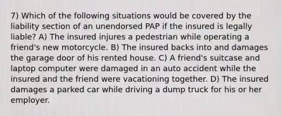 7) Which of the following situations would be covered by the liability section of an unendorsed PAP if the insured is legally liable? A) The insured injures a pedestrian while operating a friend's new motorcycle. B) The insured backs into and damages the garage door of his rented house. C) A friend's suitcase and laptop computer were damaged in an auto accident while the insured and the friend were vacationing together. D) The insured damages a parked car while driving a dump truck for his or her employer.