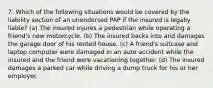 7. Which of the following situations would be covered by the liability section of an unendorsed PAP if the insured is legally liable? (a) The insured injures a pedestrian while operating a friend's new motorcycle. (b) The insured backs into and damages the garage door of his rented house. (c) A friend's suitcase and laptop computer were damaged in an auto accident while the insured and the friend were vacationing together. (d) The insured damages a parked car while driving a dump truck for his or her employer.