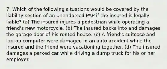 7. Which of the following situations would be covered by the liability section of an unendorsed PAP if the insured is legally liable? (a) The insured injures a pedestrian while operating a friend's new motorcycle. (b) The insured backs into and damages the garage door of his rented house. (c) A friend's suitcase and laptop computer were damaged in an auto accident while the insured and the friend were vacationing together. (d) The insured damages a parked car while driving a dump truck for his or her employer.