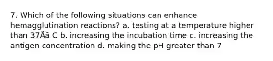 7. Which of the following situations can enhance hemagglutination reactions? a. testing at a temperature higher than 37Åã C b. increasing the incubation time c. increasing the antigen concentration d. making the pH greater than 7