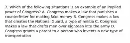 7. Which of the following situations is an example of an implied power of Congress? A. Congress makes a law that punishes a counterfeiter for making fake money B. Congress makes a law that creates the National Guard, a type of militia C. Congress makes a law that drafts men over eighteen into the army D. Congress grants a patent to a person who invents a new type of transportation