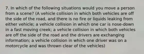 7. In which of the following situations would you move a person from a scene? (A vehicle collision in which both vehicles are off the side of the road, and there is no fire or liquids leaking from either vehicle; a vehicle collision in which one car is nose-down in a fast moving creek; a vehicle collision in which both vehicles are off the side of the road and the drivers are exchanging information; a vehicle collision in which one driver was on a motorcycle and was thrown clear of the vehicles)