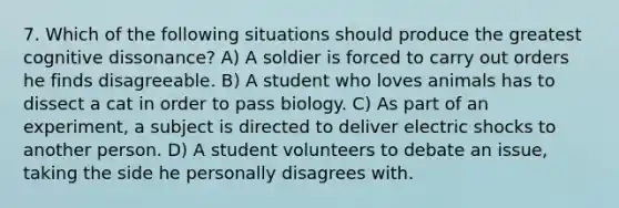 7. Which of the following situations should produce the greatest cognitive dissonance? A) A soldier is forced to carry out orders he finds disagreeable. B) A student who loves animals has to dissect a cat in order to pass biology. C) As part of an experiment, a subject is directed to deliver electric shocks to another person. D) A student volunteers to debate an issue, taking the side he personally disagrees with.