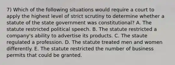 7) Which of the following situations would require a court to apply the highest level of strict scrutiny to determine whether a statute of the state government was constitutional? A. The statute restricted political speech. B. The statute restricted a company's ability to advertise its products. C. The staute regulated a profession. D. The statute treated men and women differently. E. The statute restricted the number of business permits that could be granted.