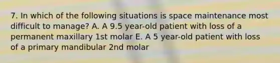 7. In which of the following situations is space maintenance most difficult to manage? A. A 9.5 year-old patient with loss of a permanent maxillary 1st molar E. A 5 year-old patient with loss of a primary mandibular 2nd molar