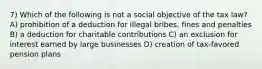 7) Which of the following is not a social objective of the tax law? A) prohibition of a deduction for illegal bribes, fines and penalties B) a deduction for charitable contributions C) an exclusion for interest earned by large businesses D) creation of tax-favored pension plans