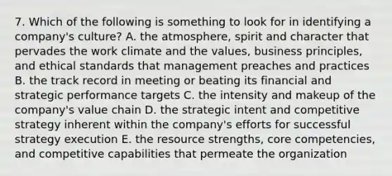 7. Which of the following is something to look for in identifying a company's culture? A. the atmosphere, spirit and character that pervades the work climate and the values, business principles, and ethical standards that management preaches and practices B. the track record in meeting or beating its financial and strategic performance targets C. the intensity and makeup of the company's value chain D. the strategic intent and competitive strategy inherent within the company's efforts for successful strategy execution E. the resource strengths, core competencies, and competitive capabilities that permeate the organization