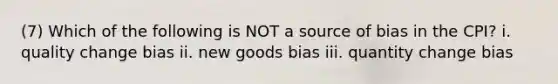 (7) Which of the following is NOT a source of bias in the CPI? i. quality change bias ii. new goods bias iii. quantity change bias