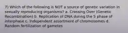 7) Which of the following is NOT a source of genetic variation in sexually reproducing organisms? a. Crossing Over (Genetic Recombination) b. Replication of DNA during the S phase of interphase c. Independent assortment of chromosomes d. Random fertilization of gametes