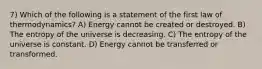 7) Which of the following is a statement of the first law of thermodynamics? A) Energy cannot be created or destroyed. B) The entropy of the universe is decreasing. C) The entropy of the universe is constant. D) Energy cannot be transferred or transformed.