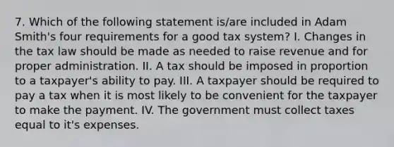 7. Which of the following statement is/are included in Adam Smith's four requirements for a good tax system? I. Changes in the tax law should be made as needed to raise revenue and for proper administration. II. A tax should be imposed in proportion to a taxpayer's ability to pay. III. A taxpayer should be required to pay a tax when it is most likely to be convenient for the taxpayer to make the payment. IV. The government must collect taxes equal to it's expenses.