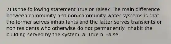 7) Is the following statement True or False? The main difference between community and non-community water systems is that the former serves inhabitants and the latter serves transients or non residents who otherwise do not permanently inhabit the building served by the system. a. True b. False