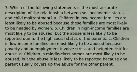 7. Which of the following statements is the most accurate description of the relationship between socioeconomic status and child maltreatment? a. Children in low-income families are least likely to be abused because these families are most likely to be headed by women. b. Children in high-income families are most likely to be abused, but the abuse is less likely to be reported due to the high social status of the parents. c. Children in low-income families are most likely to be abused because poverty and unemployment involve stress and heighten risk for abuse. d. Children in middle-class homes are most likely to be abused, but the abuse is less likely to be reported because one parent usually covers up the abuse for the other parent.