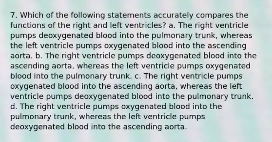 7. Which of the following statements accurately compares the functions of the right and left ventricles? a. The right ventricle pumps deoxygenated blood into the pulmonary trunk, whereas the left ventricle pumps oxygenated blood into the ascending aorta. b. The right ventricle pumps deoxygenated blood into the ascending aorta, whereas the left ventricle pumps oxygenated blood into the pulmonary trunk. c. The right ventricle pumps oxygenated blood into the ascending aorta, whereas the left ventricle pumps deoxygenated blood into the pulmonary trunk. d. The right ventricle pumps oxygenated blood into the pulmonary trunk, whereas the left ventricle pumps deoxygenated blood into the ascending aorta.