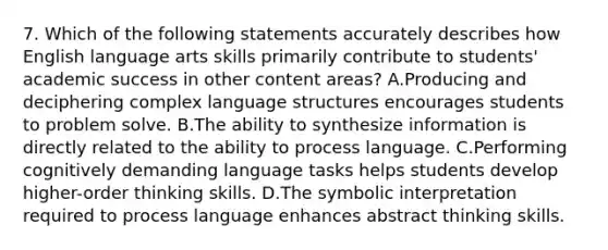 7. Which of the following statements accurately describes how English language arts skills primarily contribute to students' academic success in other content areas? A.Producing and deciphering complex language structures encourages students to problem solve. B.The ability to synthesize information is directly related to the ability to process language. C.Performing cognitively demanding language tasks helps students develop higher-order thinking skills. D.The symbolic interpretation required to process language enhances abstract thinking skills.