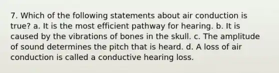 7. Which of the following statements about air conduction is true? a. It is the most efficient pathway for hearing. b. It is caused by the vibrations of bones in the skull. c. The amplitude of sound determines the pitch that is heard. d. A loss of air conduction is called a conductive hearing loss.