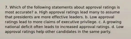 7. Which of the following statements about approval ratings is most accurate? a. High approval ratings lead many to assume that presidents are more effective leaders. b. Low approval ratings lead to more claims of executive privilege. c. A growing national deficit often leads to increased approval ratings. d. Low approval ratings help other candidates in the same party.