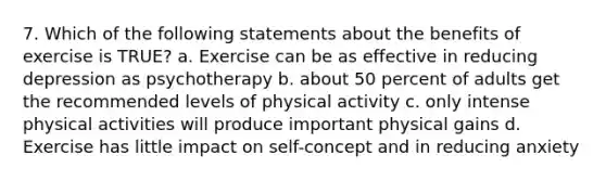 7. Which of the following statements about the benefits of exercise is TRUE? a. Exercise can be as effective in reducing depression as psychotherapy b. about 50 percent of adults get the recommended levels of physical activity c. only intense physical activities will produce important physical gains d. Exercise has little impact on self-concept and in reducing anxiety