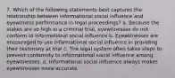 7. Which of the following statements best captures the relationship between informational social influence and eyewitness performance in legal proceedings? a. Because the stakes are so high in a criminal trial, eyewitnesses do not conform to informational social influence b. Eyewitnesses are encouraged to use informational social influence in providing their testimony at trial c. The legal system often takes steps to prevent conformity to informational social influence among eyewitnesses. d. Informational social influence always makes eyewitnesses more accurate