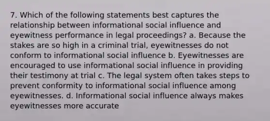 7. Which of the following statements best captures the relationship between informational social influence and eyewitness performance in legal proceedings? a. Because the stakes are so high in a criminal trial, eyewitnesses do not conform to informational social influence b. Eyewitnesses are encouraged to use informational social influence in providing their testimony at trial c. The legal system often takes steps to prevent conformity to informational social influence among eyewitnesses. d. Informational social influence always makes eyewitnesses more accurate