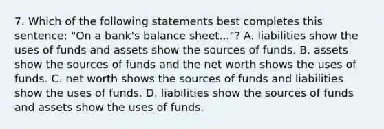 7. Which of the following statements best completes this sentence: "On a bank's balance sheet..."? A. liabilities show the uses of funds and assets show the sources of funds. B. assets show the sources of funds and the net worth shows the uses of funds. C. net worth shows the sources of funds and liabilities show the uses of funds. D. liabilities show the sources of funds and assets show the uses of funds.