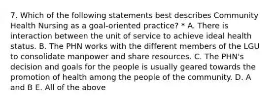 7. Which of the following statements best describes Community Health Nursing as a goal-oriented practice? * A. There is interaction between the unit of service to achieve ideal health status. B. The PHN works with the different members of the LGU to consolidate manpower and share resources. C. The PHN's decision and goals for the people is usually geared towards the promotion of health among the people of the community. D. A and B E. All of the above