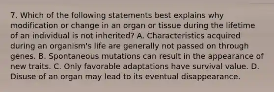 7. Which of the following statements best explains why modification or change in an organ or tissue during the lifetime of an individual is not inherited? A. Characteristics acquired during an organism's life are generally not passed on through genes. B. Spontaneous mutations can result in the appearance of new traits. C. Only favorable adaptations have survival value. D. Disuse of an organ may lead to its eventual disappearance.