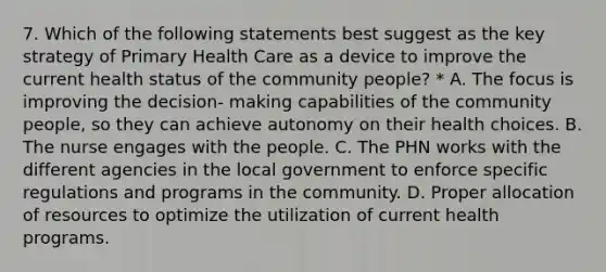 7. Which of the following statements best suggest as the key strategy of Primary Health Care as a device to improve the current health status of the community people? * A. The focus is improving the decision- making capabilities of the community people, so they can achieve autonomy on their health choices. B. The nurse engages with the people. C. The PHN works with the different agencies in the local government to enforce specific regulations and programs in the community. D. Proper allocation of resources to optimize the utilization of current health programs.