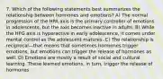 7. Which of the following statements best summarizes the relationship between hormones and emotions? A) The normal progression of the HPA axis is the primary controller of emotions in adolescents, but the axis becomes inactive in adults. B) While the HPG axis is hyperactive in early adolescence, it comes under mental control as the adolescent matures. C) The relationship is reciprocal—that means that sometimes hormones trigger emotions, but emotions can trigger the release of hormones as well. D) Emotions are mostly a result of social and cultural learning. These learned emotions, in turn, trigger the release of hormones.