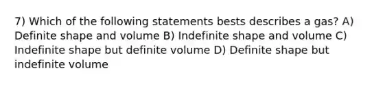 7) Which of the following statements bests describes a gas? A) Definite shape and volume B) Indefinite shape and volume C) Indefinite shape but definite volume D) Definite shape but indefinite volume